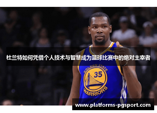 杜兰特如何凭借个人技术与智慧成为篮球比赛中的绝对主宰者