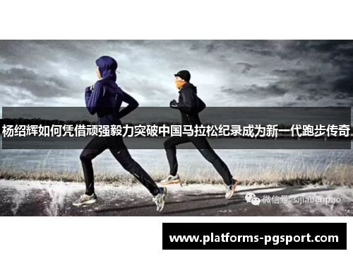 杨绍辉如何凭借顽强毅力突破中国马拉松纪录成为新一代跑步传奇