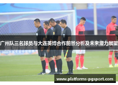 广州队三名球员与大连英博合作前景分析及未来潜力展望