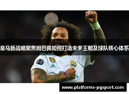 皇马新战略聚焦姆巴佩如何打造未来王朝及球队核心体系