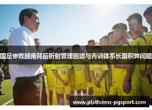国足惨败越南背后折射管理困境与青训体系长期积弊问题
