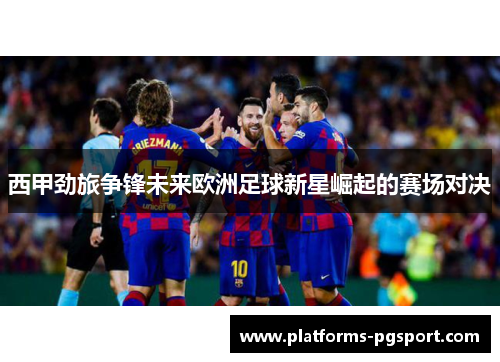 西甲劲旅争锋未来欧洲足球新星崛起的赛场对决 西甲劲旅争锋未来欧洲足球新星崛起的赛场对决