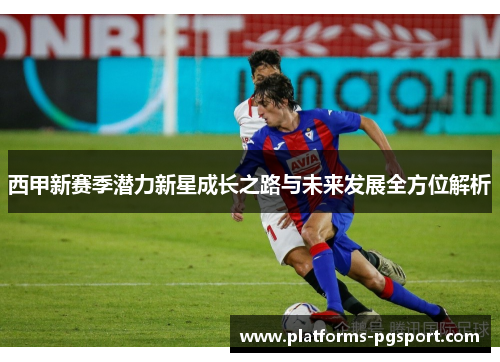 西甲新赛季潜力新星成长之路与未来发展全方位解析 西甲新赛季潜力新星成长之路与未来发展全方位解析