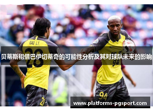 贝蒂斯租借巴伊切蒂奇的可能性分析及其对球队未来的影响 贝蒂斯租借巴伊切蒂奇的可能性分析及其对球队未来的影响