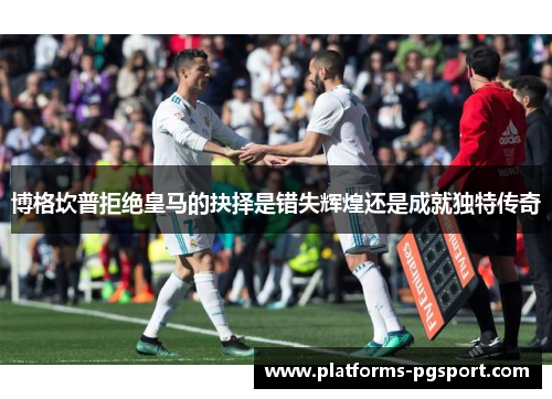 博格坎普拒绝皇马的抉择是错失辉煌还是成就独特传奇 博格坎普拒绝皇马的抉择是错失辉煌还是成就独特传奇