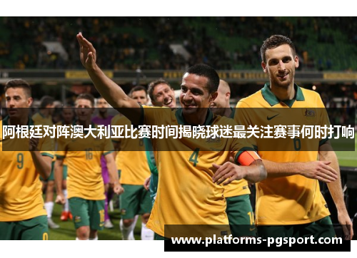 阿根廷对阵澳大利亚比赛时间揭晓球迷最关注赛事何时打响