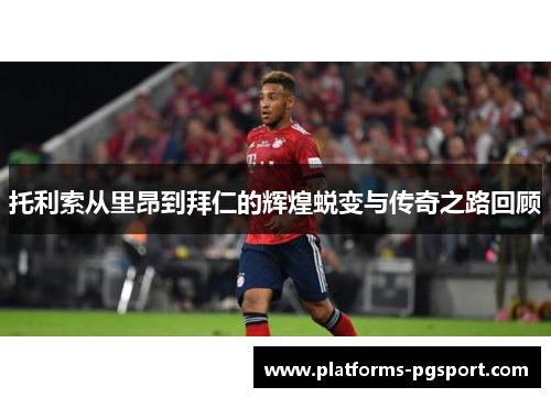 托利索从里昂到拜仁的辉煌蜕变与传奇之路回顾 托利索从里昂到拜仁的辉煌蜕变与传奇之路回顾