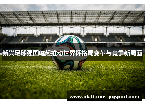 新兴足球强国崛起推动世界杯格局变革与竞争新局面 新兴足球强国崛起推动世界杯格局变革与竞争新局面