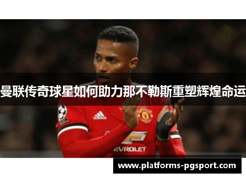 曼联传奇球星如何助力那不勒斯重塑辉煌命运