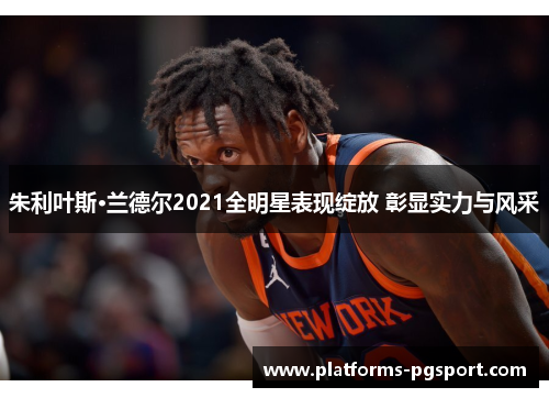朱利叶斯·兰德尔2021全明星表现绽放 彰显实力与风采