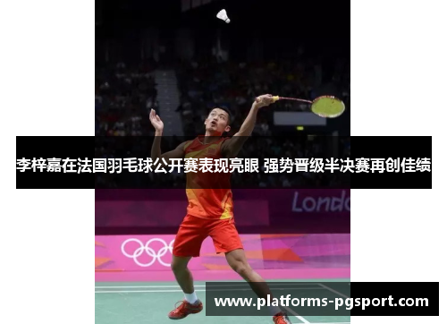 李梓嘉在法国羽毛球公开赛表现亮眼 强势晋级半决赛再创佳绩