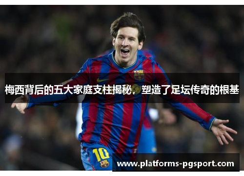 梅西背后的五大家庭支柱揭秘，塑造了足坛传奇的根基
