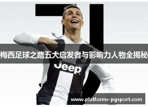 梅西足球之路五大启发者与影响力人物全揭秘