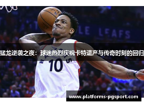 猛龙逆袭之夜：球迷热烈庆祝卡特遗产与传奇时刻的回归