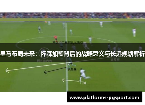 皇马布局未来：怀森加盟背后的战略意义与长远规划解析